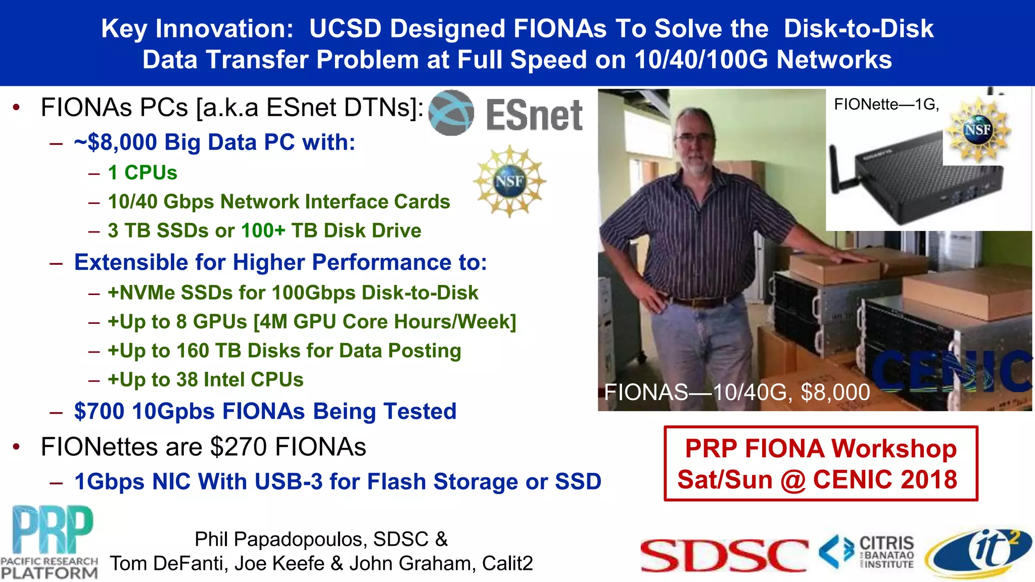 • FIONAs PCs [a.k.a ESnet DTNs]:
– ~$8,000 Big Data PC with:
– 1 CPUs
– 10/40 Gbps Network Interface Cards
– 3 TB SSDs or 100+ TB Disk Drive
– Extensible for Higher Performance to:
– +NVMe SSDs for 100Gbps Disk-to-Disk
– +Up to 8 GPUs [4M GPU Core Hours/Week]
– +Up to 160 TB Disks for Data Posting
– +Up to 38 Intel CPUs
– $700 10Gpbs FIONAs Being Tested
• FIONettes are $270 FIONAs
– 1Gbps NIC With USB-3 for Flash Storage or SSD
Big Data Science Data Transfer Nodes (DTNs)-
Flash I/O Network Appliances (FIONAs)
FIONette—1G, $250
Phil Papadopoulos, SDSC &
Tom DeFanti, Joe Keefe & John Graham, Calit2
PRP FIONA Workshop
Sat/Sun @ CENIC 2018
Key Innovation: UCSD Designed FIONAs To Solve the Disk-to-Disk
Data Transfer Problem at Full Speed on 10/40/100G Networks
FIONAS—10/40G, $8,000
 
