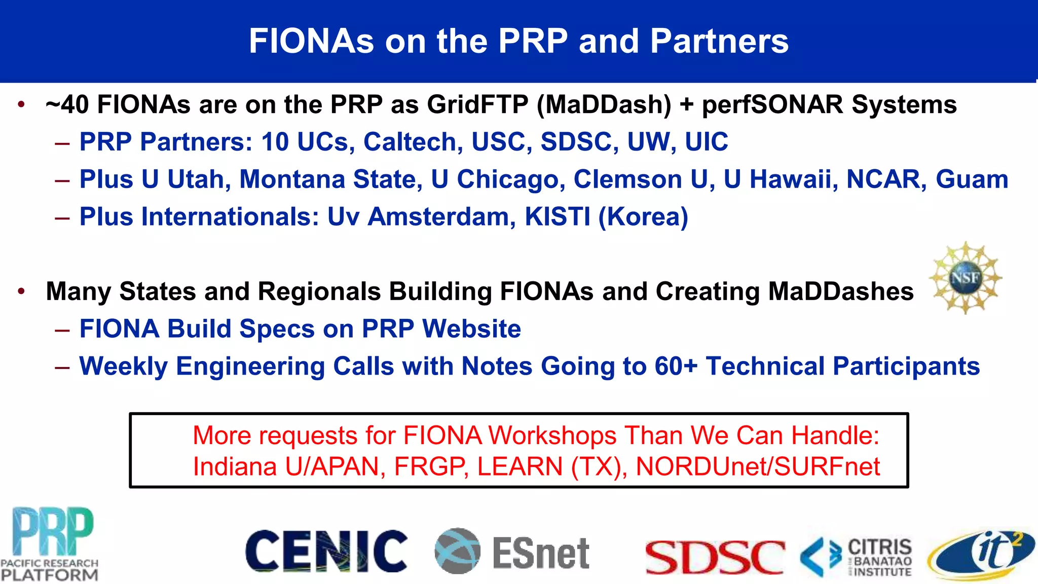 FIONAs on the PRP and Partners
• ~40 FIONAs are on the PRP as GridFTP (MaDDash) + perfSONAR Systems
– PRP Partners: 10 UCs, Caltech, USC, SDSC, UW, UIC
– Plus U Utah, Montana State, U Chicago, Clemson U, U Hawaii, NCAR, Guam
– Plus Internationals: Uv Amsterdam, KISTI (Korea)
• Many States and Regionals Building FIONAs and Creating MaDDashes
– FIONA Build Specs on PRP Website
– Weekly Engineering Calls with Notes Going to 60+ Technical Participants
More requests for FIONA Workshops Than We Can Handle:
Indiana U/APAN, FRGP, LEARN (TX), NORDUnet/SURFnet
 