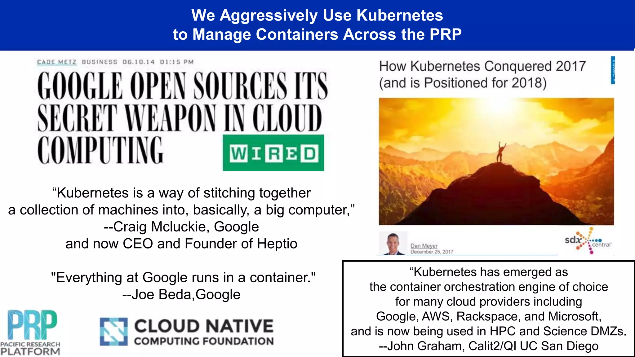 We Aggressively Use Kubernetes
to Manage Containers Across the PRP
“Kubernetes is a way of stitching together
a collection of machines into, basically, a big computer,”
--Craig Mcluckie, Google
and now CEO and Founder of Heptio
"Everything at Google runs in a container."
--Joe Beda,Google
“Kubernetes has emerged as
the container orchestration engine of choice
for many cloud providers including
Google, AWS, Rackspace, and Microsoft,
and is now being used in HPC and Science DMZs.
--John Graham, Calit2/QI UC San Diego
 