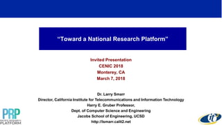 “Toward a National Research Platform”
Invited Presentation
CENIC 2018
Monterey, CA
March 7, 2018
Dr. Larry Smarr
Director, California Institute for Telecommunications and Information Technology
Harry E. Gruber Professor,
Dept. of Computer Science and Engineering
Jacobs School of Engineering, UCSD
http://lsmarr.calit2.net
1
 