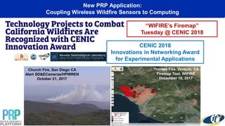 Church Fire, San Diego CA
Alert SD&ECameras/HPWREN
October 21, 2017
New PRP Application:
Coupling Wireless Wildfire Sensors to Computing
“WIFIRE’s Firemap”
Tuesday @ CENIC 2018
Thomas Fire, Ventura, CA
Firemap Tool, WIFIRE
December 10, 2017
CENIC 2018
Innovations in Networking Award
for Experimental Applications
 