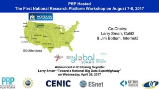 PRP Hosted
The First National Research Platform Workshop on August 7-8, 2017
Co-Chairs:
Larry Smarr, Calit2
& Jim Bottum, Internet2
150 Attendees
Announced in I2 Closing Keynote:
Larry Smarr “Toward a National Big Data Superhighway”
on Wednesday, April 26, 2017
 