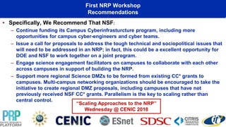 First NRP Workshop
Recommendations
• Specifically, We Recommend That NSF:
– Continue funding its Campus Cyberinfrasturcture program, including more
opportunities for campus cyber-engineers and cyber teams.
– Issue a call for proposals to address the tough technical and sociopolitical issues that
will need to be addressed in an NRP; in fact, this could be a excellent opportunity for
DOE and NSF to work together on a joint program.
– Engage science engagement facilitators on campuses to collaborate with each other
across campuses in support of building the NRP.
– Support more regional Science DMZs to be formed from existing CC* grants to
campuses. Multi-campus networking organizations should be encouraged to take the
initiative to create regional DMZ proposals, including campuses that have not
previously received NSF CC* grants. Parallelism is the key to scaling rather than
central control.
“Scaling Approaches to the NRP”
Wednesday @ CENIC 2018
 