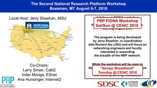 The Second National Research Platform Workshop
Bozeman, MT August 6-7, 2018
A follow-up FIONA workshop
will be held as a lead into
the 2nd NRP workshop in Bozeman,
starting August 2nd.
The program is being developed
by Jerry Sheehan, in coordination
with Richard Alo (JSU) and will focus on
networking engineers and faculty
interested in expanding
the breadth of the NRP network.
While the workshop will be open to
the community, there is a specific focus
on EPSCoR affiliated
and minority serving institutions.
Co-Chairs:
Larry Smarr, Calit2
Inder Monga, ESnet
Ana Hunsinger, Internet2
Local Host: Jerry Sheehan, MSU
“Navajo Broadband”
Tuesday @ CENIC 2018
PRP FIONA Workshop
Sat/Sun @ CENIC 2018
 