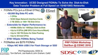 • FIONAs PCs [a.k.a ESnet DTNs]:
– ~$8,000 Big Data PC with:
– 1 CPUs
– 10/40 Gbps Network Interface Cards
– 3 TB SSDs or 100+ TB Disk Drive
– Extensible for Higher Performance to:
– +NVMe SSDs for 100Gbps Disk-to-Disk
– +Up to 8 GPUs [4M GPU Core Hours/Week]
– +Up to 160 TB Disks for Data Posting
– +Up to 38 Intel CPUs
– $700 10Gpbs FIONAs Being Tested
• FIONettes are $270 FIONAs
– 1Gbps NIC With USB-3 for Flash Storage or SSD
Big Data Science Data Transfer Nodes (DTNs)-
Flash I/O Network Appliances (FIONAs)
FIONette—1G, $250
Phil Papadopoulos, SDSC &
Tom DeFanti, Joe Keefe & John Graham, Calit2
PRP FIONA Workshop
Sat/Sun @ CENIC 2018
Key Innovation: UCSD Designed FIONAs To Solve the Disk-to-Disk
Data Transfer Problem at Full Speed on 10/40/100G Networks
FIONAS—10/40G, $8,000
 
