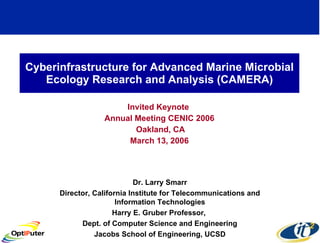 Cyberinfrastructure for Advanced Marine Microbial Ecology Research and Analysis (CAMERA) Invited Keynote  Annual Meeting CENIC 2006 Oakland, CA March 13, 2006 Dr. Larry Smarr Director, California Institute for Telecommunications and Information Technologies Harry E. Gruber Professor,  Dept. of Computer Science and Engineering Jacobs School of Engineering, UCSD 