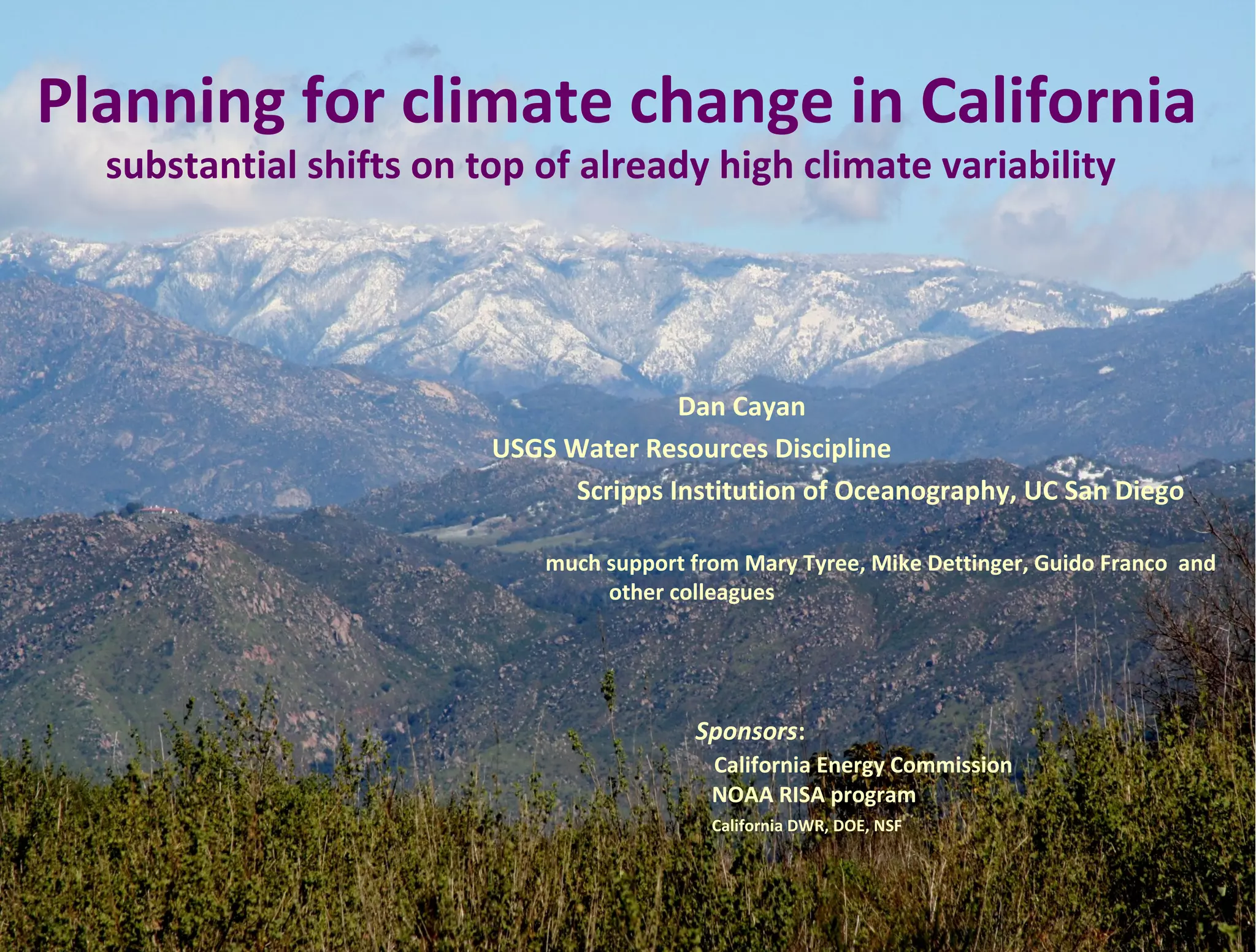 Planning for climate change in California
  substantial shifts on top of already high climate variability




                                        Dan Cayan
                         USGS Water Resources Discipline
                               Scripps Institution of Oceanography, UC San Diego

                             much support from Mary Tyree, Mike Dettinger, Guido Franco and
                                  other colleagues




                                          Sponsors:
                                            California Energy Commission
                                            NOAA RISA program
                                            California DWR, DOE, NSF
 