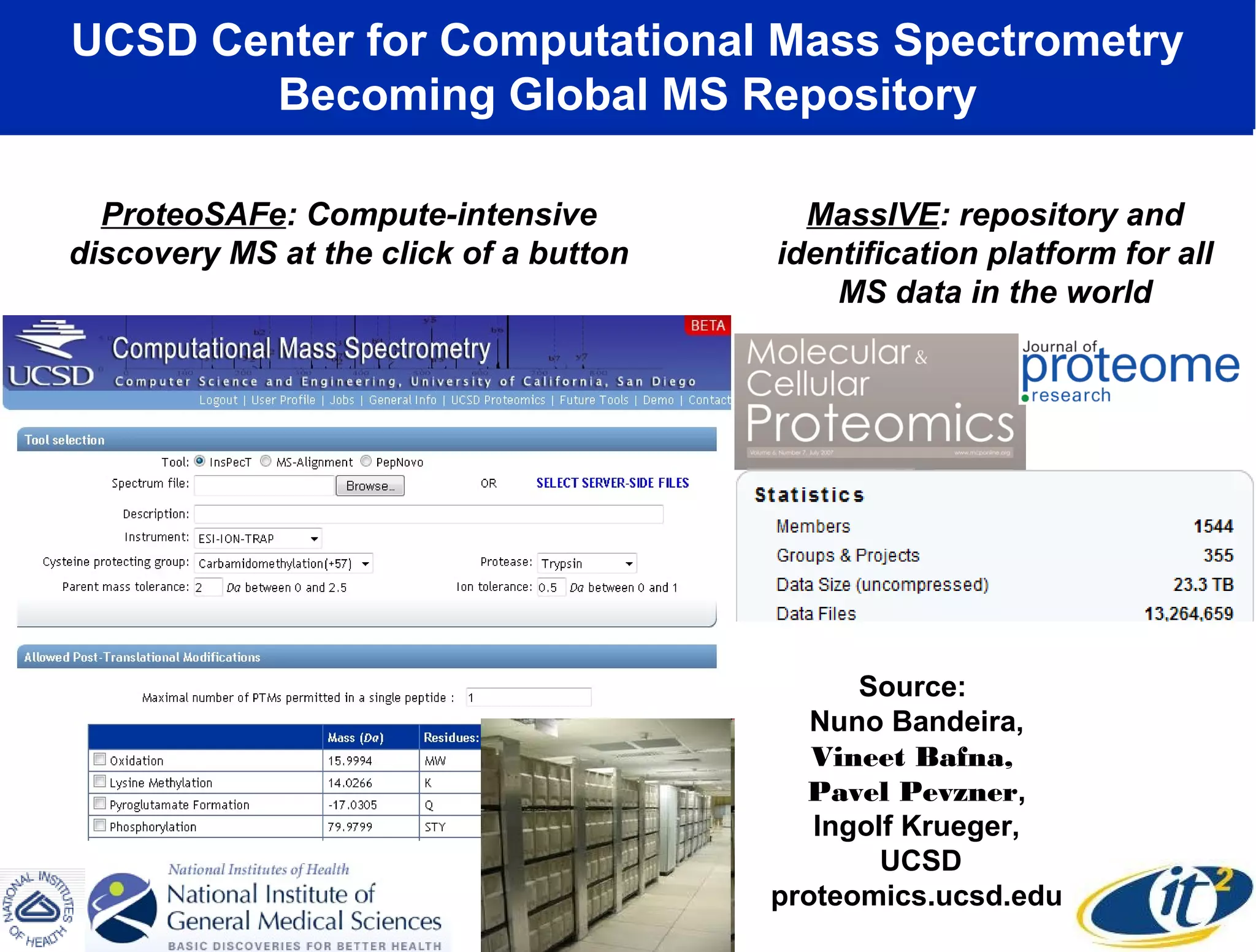 UCSD Center for Computational Mass Spectrometry
       Becoming Global MS Repository

  ProteoSAFe: Compute-intensive           MassIVE: repository and
discovery MS at the click of a button   identification platform for all
                                            MS data in the world




                                              Source:
                                           Nuno Bandeira,
                                           Vineet Bafna,
                                          Pavel Pevzner,
                                           Ingolf Krueger,
                                                UCSD
                                        proteomics.ucsd.edu
 