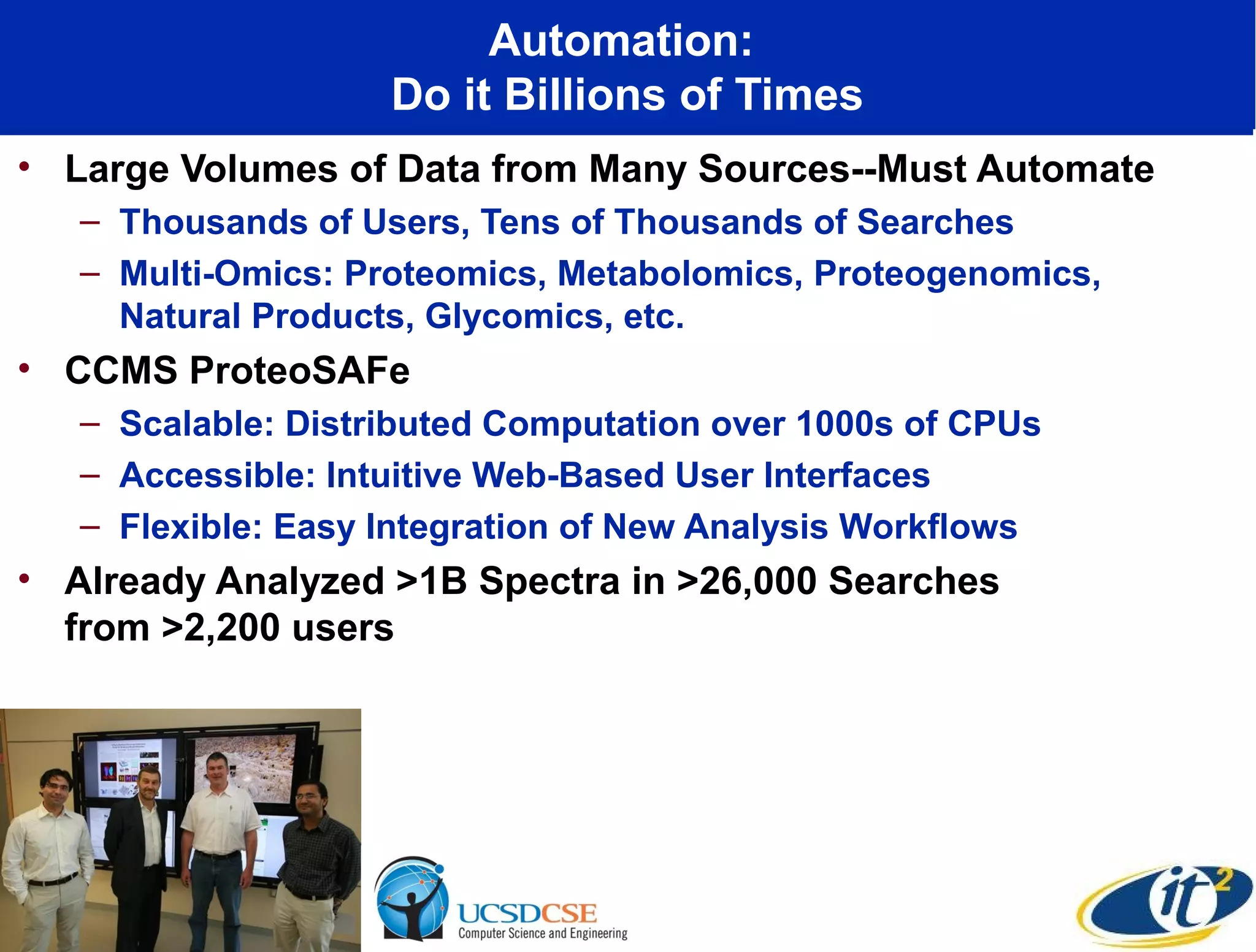 Automation:
                    Do it Billions of Times
• Large Volumes of Data from Many Sources--Must Automate
   – Thousands of Users, Tens of Thousands of Searches
   – Multi-Omics: Proteomics, Metabolomics, Proteogenomics,
     Natural Products, Glycomics, etc.
• CCMS ProteoSAFe
   – Scalable: Distributed Computation over 1000s of CPUs
   – Accessible: Intuitive Web-Based User Interfaces
   – Flexible: Easy Integration of New Analysis Workflows
• Already Analyzed >1B Spectra in >26,000 Searches
  from >2,200 users
 