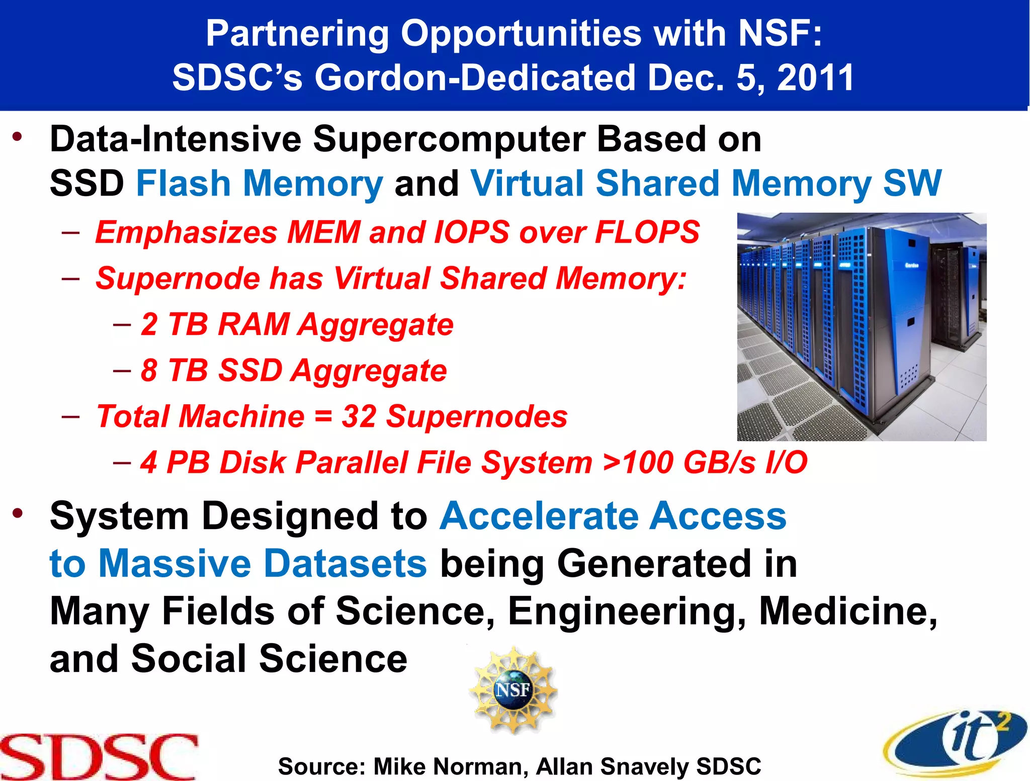 Partnering Opportunities with NSF:
         SDSC’s Gordon-Dedicated Dec. 5, 2011
• Data-Intensive Supercomputer Based on
  SSD Flash Memory and Virtual Shared Memory SW
  – Emphasizes MEM and IOPS over FLOPS
  – Supernode has Virtual Shared Memory:
     – 2 TB RAM Aggregate
     – 8 TB SSD Aggregate
  – Total Machine = 32 Supernodes
     – 4 PB Disk Parallel File System >100 GB/s I/O
• System Designed to Accelerate Access
  to Massive Datasets being Generated in
  Many Fields of Science, Engineering, Medicine,
  and Social Science

                Source: Mike Norman, Allan Snavely SDSC
 