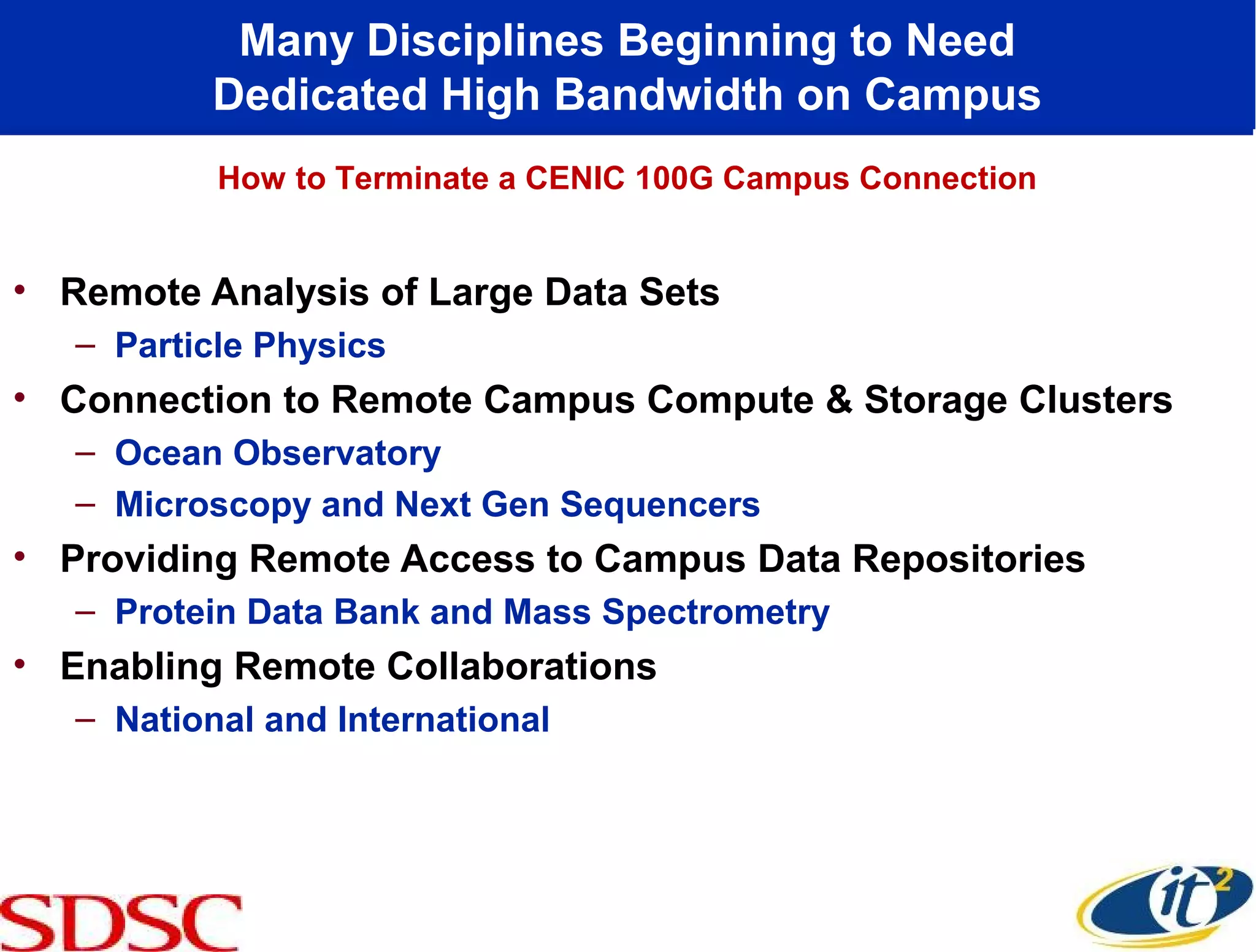 Many Disciplines Beginning to Need
           Dedicated High Bandwidth on Campus
           How to Terminate a CENIC 100G Campus Connection


• Remote Analysis of Large Data Sets
   – Particle Physics
• Connection to Remote Campus Compute & Storage Clusters
   – Ocean Observatory
   – Microscopy and Next Gen Sequencers
• Providing Remote Access to Campus Data Repositories
   – Protein Data Bank and Mass Spectrometry
• Enabling Remote Collaborations
   – National and International
 