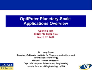 OptIPuter Planetary-Scale  Applications Overview Opening Talk CENIC ’07 Calit2 Tour March 12, 2007 Dr. Larry Smarr Director, California Institute for Telecommunications and Information Technology Harry E. Gruber Professor,  Dept. of Computer Science and Engineering Jacobs School of Engineering, UCSD 