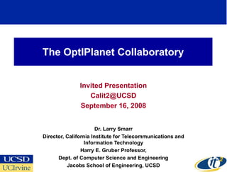 The OptIPlanet Collaboratory


               Invited Presentation
                  Calit2@UCSD
               September 16, 2008


                       Dr. Larry Smarr
Director, California Institute for Telecommunications and
                  Information Technology
                Harry E. Gruber Professor,
      Dept. of Computer Science and Engineering
          Jacobs School of Engineering, UCSD
 