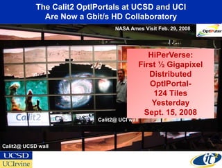 The Calit2 OptIPortals at UCSD and UCI
              Are Now a Gbit/s HD Collaboratory
                                 NASA Ames Visit Feb. 29, 2008




                                             HiPerVerse:
                                          First ½ Gigapixel
                                             Distributed
                                             OptIPortal-
                                              124 Tiles
                                              Yesterday
                                           Sept. 15, 2008
                           Calit2@ UCI wall




Calit2@ UCSD wall
 