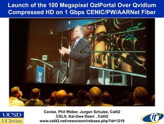 Launch of the 100 Megapixel OzIPortal Over Qvidium
 Compressed HD on 1 Gbps CENIC/PW/AARNet Fiber




January 15, 2008
                    Covise, Phil Weber, Jurgen Schulze, Calit2
                           CGLX, Kai-Uwe Doerr , Calit2
                   www.calit2.net/newsroom/release.php?id=1219
 