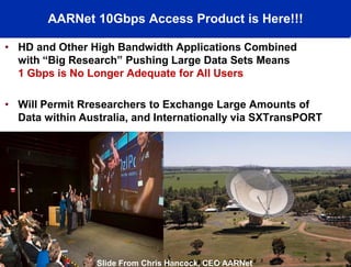 AARNet 10Gbps Access Product is Here!!!

• HD and Other High Bandwidth Applications Combined
  with “Big Research” Pushing Large Data Sets Means
  1 Gbps is No Longer Adequate for All Users
        Vivaty

• Will Permit Rresearchers to Exchange Large Amounts of
  Data within Australia, and Internationally via SXTransPORT




                           © 2008, AARNet Pty Ltd         30
                 Slide From Chris Hancock, CEO AARNet
 
