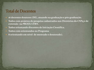  16 docentes doutores (DE), atuando na graduação e pós-graduação.
 Todos com projetos de pesquisa cadastrados nos Diretórios do CNPq e de
  extensão na PROEX-UFRN.
 Todos orientando discentes de Iniciação Científica.
 Todos com orientandos no Programa
 8 orientando em nível de mestrado e doutorado).
 
