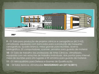 9 – 01 Sala para produção de projetos cênicos e cenográficos (60,3 m2),
climatizada, equipada com bancadas para a produção de maquetes
cenográficas, quadro branco, mesa grande para reuniões, acervo
bibliográfico, 02 computadores, scanner, armários para guarda de material.
10 – 01 Sala de trabalho dos professores de Artes Cênicas, climatizada,
equipada com seis estações de trabalho individuais, dois pontos para internet,
mesa de reuniões para oito lugares e 05 armários para guarda de material.
11 – 01 Mini-auditório para Defesas e Exames de Qualificação
12 – 04 Salas teóricas climatizadas INAUGURADO em (27/12/2011)
 