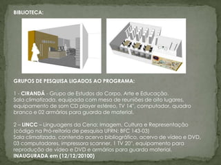 BIBLIOTECA:




GRUPOS DE PESQUISA LIGADOS AO PROGRAMA:

1 - CIRANDÁ - Grupo de Estudos do Corpo, Arte e Educação.
Sala climatizada, equipada com mesa de reuniões de oito lugares,
equipamento de som CD player estéreo, TV 14'', computador, quadro
branco e 02 armários para guarda de material.

2 – LINCC – Linguagens da Cena: Imagem, Cultura e Representação
(código na Pró-reitoria de pesquisa UFRN: BFC 143-03)
Sala climatizada, contendo acervo bibliográfico, acervo de vídeo e DVD,
03 computadores, impressora scanner, 1 TV 20'', equipamento para
reprodução de vídeo e DVD e armários para guarda material.
INAUGURADA em (12/12/20100)
 