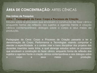 ÁREA DE CONCENTRAÇÃO: ARTES CÊNICAS
Das Linhas de Pesquisa:
Linha I - Pedagogias da Cena: Corpo e Processos de Criação
Estudos sobre os processos que envolvem a construção do fazer cênico
enquanto forma de reflexão dos sujeitos e agentes frente à criação
cênica contemporânea; diálogos sobre o corpo e seus meios de
produção.


Pedagogias da Cena: Corpo e Processo de Criação passaria a ter a
denominação de Corpo, Performance e Tecnologias visando comportar e
atender a especificidade e o caráter inter e trans disciplinar dos projetos dos
docentes inseridos nesta linha, a qual abrange estudos sobre os processos
que envolvem a construção do fazer cênico, enquanto forma de reflexão dos
sujeitos e agentes frente à criação cênica contemporânea e aos diálogos sobre
o         corpo        e         seus        meios         de        produção.
 