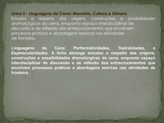 Linha II - Linguagens da Cena: Memória, Cultura e Gênero
Estudos a respeito das origens, construções e possibilidades
dramatúrgicas da cena, enquanto espaço interdisciplinar de
discussão e de reflexão dos entrecruzamentos que envolvem
processos práticos e abordagens teóricas nas atividades
de fronteira.

Linguagens       da   Cena:    Performatividades,   Teatralidades, e
Espetacularidades. A linha abrange estudos a respeito das origens,
construções e possibilidades dramatúrgicas da cena, enquanto espaço
interdisciplinar de discussão e de reflexão dos entrecruzamentos que
envolvem processos práticos e abordagens teóricas nas atividades de
fronteira.
 