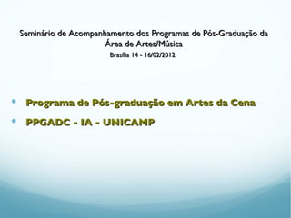 Seminário de Acompanhamento dos Programas de Pós-Graduação da
                      Área de Artes/Música
                       Brasília 14 - 16/02/2012




 Programa de Pós-graduação em Artes da Cena
 PPGADC - IA - UNICAMP
 