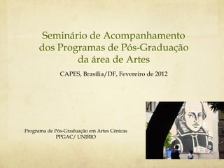 Seminário de Acompanhamento
     dos Programas de Pós-Graduação
             da área de Artes
              CAPES, Brasília/DF, Fevereiro de 2012




Programa de Pós-Graduação em Artes Cênicas
             PPGAC/ UNIRIO
 