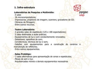 1. Infra-estrutura

•Laboratórios de Pesquisa e Multimídia:
- 5 salas
- 36 microcomputadores;

- Impressoras; projetores de imagem; scanners; gravadores de CD;

- Câmeras de filmagem;
- Entre outros recursos.


• Teatro Laboratório:
- 2 grandes salas de espetáculo (125 e 180 espectadores);
- 5 salas destinadas a aulas práticas;

- Equipamentos de luz e som constantemente renovados;
- Datashows; aparelhos de som;
- Cenotécnicos; técnicos de luz e som;

- Galpões   com equipamentos para a construção de             cenários   e
manutenção de refletores;
- Entre outros equipamentos.



• Salas Protótipo:
- 2 salas alternativas para apresentação de cenas e espetáculos;
- Mesas de som e luz;
- Arquibancadas móveis e demais equipamentos necessários
 