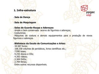 1. Infra-estrutura

•   Sala de Dança

•   Sala de Maquiagem

• Salas de Guarda-Roupa e Adereços:
- Amplo e bem conservado acervo de figurinos e adereços;

- Costureiras;

- Máquinas de costura e demais equipamentos para a produção de novos
figurinos e adereços.

•   Biblioteca da Escola de Comunicações e Artes:
-   34.587 livros;
-   108.358 volumes de periódicos, livros científicos etc.;
-   7.590 teses;
-   9.242 discos e CDs;
-   4.393 vídeos;
-   2.369 DVDs;
-   2.794 filmes;
-   Entre outros recursos disponíveis.
 