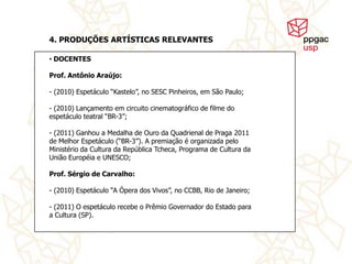4. PRODUÇÕES ARTÍSTICAS RELEVANTES

• DOCENTES

Prof. Antônio Araújo:

- (2010) Espetáculo “Kastelo”, no SESC Pinheiros, em São Paulo;

- (2010) Lançamento em circuito cinematográfico de filme do
espetáculo teatral “BR-3”;

- (2011) Ganhou a Medalha de Ouro da Quadrienal de Praga 2011
de Melhor Espetáculo (“BR-3”). A premiação é organizada pelo
Ministério da Cultura da República Tcheca, Programa de Cultura da
União Européia e UNESCO;

Prof. Sérgio de Carvalho:

- (2010) Espetáculo “A Ópera dos Vivos”, no CCBB, Rio de Janeiro;

- (2011) O espetáculo recebe o Prêmio Governador do Estado para
a Cultura (SP).
 