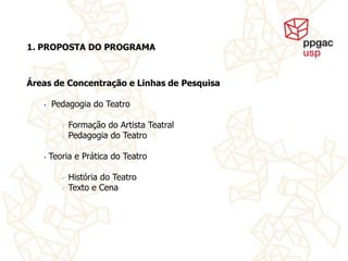 1. PROPOSTA DO PROGRAMA



Áreas de Concentração e Linhas de Pesquisa

   •   Pedagogia do Teatro

             Formação do Artista Teatral
             Pedagogia do Teatro

   •   Teoria e Prática do Teatro

             História do Teatro
             Texto e Cena
 