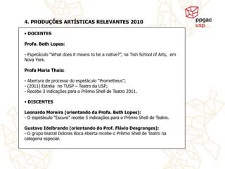 4. PRODUÇÕES ARTÍSTICAS RELEVANTES 2010

• DOCENTES

Profa. Beth Lopes:

- Espetáculo “What does it means to be a native?”, na Tish School of Arts, em
Nova York.

Profa Maria Thais:

- Abertura de processo do espetáculo “Prometheus”;
- (2011) Estréia no TUSP – Teatro da USP;
- Recebe 3 indicações para o Prêmio Shell de Teatro 2011.

• DISCENTES

Leonardo Moreira (orientando da Profa. Beth Lopes):
- O espetáculo “Escuro” recebe 5 indicações para o Prêmio Shell de Teatro.

Gustavo Idelbrando (orientando do Prof. Flávio Desgranges):
- O grupo teatral Dolores Boca Aberta recebe o Prêmio Shell de Teatro na
categoria especial.
 