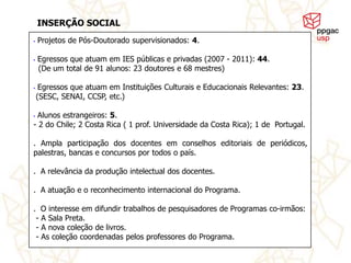 INSERÇÃO SOCIAL
•   Projetos de Pós-Doutorado supervisionados: 4.

•   Egressos que atuam em IES públicas e privadas (2007 - 2011): 44.
    (De um total de 91 alunos: 23 doutores e 68 mestres)

•    Egressos que atuam em Instituições Culturais e Educacionais Relevantes: 23.
    (SESC, SENAI, CCSP, etc.)

•Alunos estrangeiros: 5.
- 2 do Chile; 2 Costa Rica ( 1 prof. Universidade da Costa Rica); 1 de Portugal.

. Ampla participação dos docentes em conselhos editoriais de periódicos,
palestras, bancas e concursos por todos o país.

. A relevância da produção intelectual dos docentes.

. A atuação e o reconhecimento internacional do Programa.

. O interesse em difundir trabalhos de pesquisadores de Programas co-irmãos:
 - A Sala Preta.
 - A nova coleção de livros.
 - As coleção coordenadas pelos professores do Programa.
 