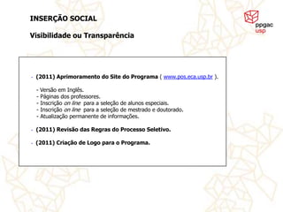 INSERÇÃO SOCIAL

Visibilidade ou Transparência




•   (2011) Aprimoramento do Site do Programa ( www.pos.eca.usp.br ).

    - Versão em Inglês.
    - Páginas dos professores.
    - Inscrição on line para a seleção de alunos especiais.
    - Inscrição on line para a seleção de mestrado e doutorado.
    - Atualização permanente de informações.

•   (2011) Revisão das Regras do Processo Seletivo.

•   (2011) Criação de Logo para o Programa.
 