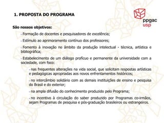 1. PROPOSTA DO PROGRAMA


São nossos objetivos:
    •   Formação de docentes e pesquisadores de excelência;
    •   Estímulo ao aprimoramento contínuo dos professores;
    •Fomento à inovação no âmbito da produção intelectual - técnica, artística e
    bibliográfica;
    •Estabelecimento de um diálogo profícuo e permanente da universidade com a
    sociedade, com foco:
           •nas frequentes alterações na vida social, que solicitam respostas artísticas
           e pedagógicas apropriadas aos novos enfrentamentos históricos;
           •no intercâmbio solidário com as demais instituições de ensino e pesquisa
           do Brasil e do exterior;
           •   na ampla difusão do conhecimento produzido pelo Programa;
           •no incentivo à circulação do saber produzido por Programas co-irmãos,
           sejam Programas de pesquisa e pós-graduação brasileiros ou estrangeiros.
 