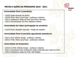 METAS E AÇÕES DO PROGRAMA 2010 - 2011

-   Universidade Paris 3 (convênio):

    -   (2010)   Dupla titulação de doutor.
    -   (2010)   Profa. Maria Lucia Pupo - professora visitante.
    -   (2011)   Publicamos artigo do Prof. Jean-Pierre Sarrazac.
    -   (2011)   Pós-Doutorado do Prof. Felisberto Sabino.

-   Universidade de Lisboa (prorrogação de convênio):

    - (2010) Profa. Elisabeth Azevedo - missão de trabalho.

-   Universidade Paris 8 (convênio aguardando assinatura):

    - (2011) Prof. Antônio Araújo - professor visitante.
    - (2011) Profa. Maria Lúcia Pupo - professora visitante.

-   Universidade de Amsterdam:

    - (2010-11) Prof. Antônio Araújo – professor visitante.
    - (2011) Convidamos dois professores desta instituição para visita em 2012.
    - (2011) Publicamos artigo da Profa. Kati Röttger.
 