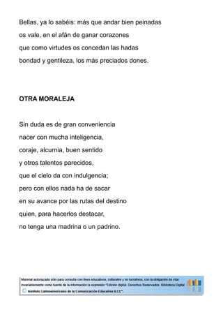 Bellas, ya lo sabéis: más que andar bien peinadas
os vale, en el afán de ganar corazones
que como virtudes os concedan las hadas
bondad y gentileza, los más preciados dones.
OTRA MORALEJA
Sin duda es de gran conveniencia
nacer con mucha inteligencia,
coraje, alcurnia, buen sentido
y otros talentos parecidos,
que el cielo da con indulgencia;
pero con ellos nada ha de sacar
en su avance por las rutas del destino
quien, para hacerlos destacar,
no tenga una madrina o un padrino.
 