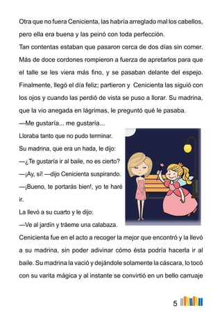 5
Otra que no fuera Cenicienta, las habría arreglado mal los cabellos,
pero ella era buena y las peinó con toda perfección.
Tan contentas estaban que pasaron cerca de dos días sin comer.
Más de doce cordones rompieron a fuerza de apretarlos para que
el talle se les viera más fino, y se pasaban delante del espejo.
Finalmente, llegó el día feliz; partieron y Cenicienta las siguió con
los ojos y cuando las perdió de vista se puso a llorar. Su madrina,
que la vio anegada en lágrimas, le preguntó qué le pasaba.
—Me gustaría... me gustaría...
Lloraba tanto que no pudo terminar.
Su madrina, que era un hada, le dijo:
—¿Te gustaría ir al baile, no es cierto?
—¡Ay, sí! —dijo Cenicienta suspirando.
—¡Bueno, te portarás bien!, yo te haré
ir.
La llevó a su cuarto y le dijo:
—Ve al jardín y tráeme una calabaza.
Cenicienta fue en el acto a recoger la mejor que encontró y la llevó
a su madrina, sin poder adivinar cómo ésta podría hacerla ir al
baile. Su madrina la vació y dejándole solamente la cáscara, lo tocó
con su varita mágica y al instante se convirtió en un bello carruaje
 
