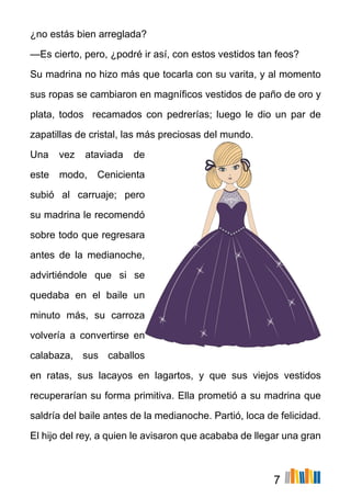 7
¿no estás bien arreglada?
—Es cierto, pero, ¿podré ir así, con estos vestidos tan feos?
Su madrina no hizo más que tocarla con su varita, y al momento
sus ropas se cambiaron en magníficos vestidos de paño de oro y
plata, todos recamados con pedrerías; luego le dio un par de
zapatillas de cristal, las más preciosas del mundo.
Una vez ataviada de
este modo, Cenicienta
subió al carruaje; pero
su madrina le recomendó
sobre todo que regresara
antes de la medianoche,
advirtiéndole que si se
quedaba en el baile un
minuto más, su carroza
volvería a convertirse en
calabaza, sus caballos
en ratas, sus lacayos en lagartos, y que sus viejos vestidos
recuperarían su forma primitiva. Ella prometió a su madrina que
saldría del baile antes de la medianoche. Partió, loca de felicidad.
El hijo del rey, a quien le avisaron que acababa de llegar una gran
 