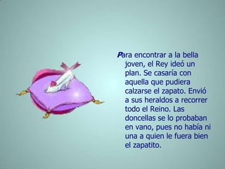 Para encontrar a la bella joven, el Rey ideó un plan. Se casaría con aquella que pudiera calzarse el zapato. Envió a sus heraldos a recorrer todo el Reino. Las doncellas se lo probaban en vano, pues no había ni una a quien le fuera bien el zapatito.        