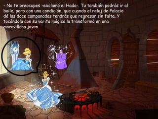 - No te preocupes -exclamó el Hada-. Tu también podrás ir al baile, pero con una condición, que cuando el reloj de Palacio dé las doce campanadas tendrás que regresar sin falta. Y tocándola con su varita mágica la transformó en una maravillosa joven.