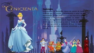 Cenicienta
Cenicienta es un personaje clásico de cuento de hadas,
conocido por su bondad y perseverancia a pesar de las
adversidades. Es una joven huérfana que vive con su cruel
madrastra y hermanastras, quienes la tratan como
sirvienta. Su vida cambia con la llegada de un baile real,
donde conoce al príncipe y, con la ayuda de su hada
madrina, logra asistir y cautivarlo. Al final, su zapato de
cristal perdido permite al príncipe encontrarla y casarse
con ella.
 