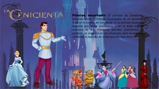Príncipe encantador El príncipe de Cenicienta,
conocido como el Príncipe Encantador, es un personaje
clave en la historia de Cenicienta. Es un príncipe apuesto y
elegante que busca una esposa, y en un baile real, se
enamora de una misteriosa doncella (Cenicienta). Al
perderla, se embarca en una búsqueda para encontrarla,
utilizando la zapatilla de cristal que ella dejó atrás.
 