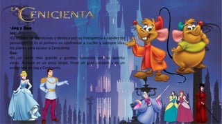 •Jaq y Gus
Jaq:
•Es el líder de los ratones y destaca por su inteligencia y rapidez de
pensamiento. Es el primero en confrontar a Lucifer y siempre idea
los planes para ayudar a Cenicienta.
Gus:
•Es un ratón más grande y gordito, conocido por su apetito
voraz. Aunque es un poco torpe, tiene un gran corazón y es un
amigo leal de Jaq y Cenicienta.
 