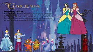 •Anastasia y Drizella
A diferencia de su hermana Anastasia, quien eventualmente cambia
sus hábitos irrespetuosos y se vuelve en una mujer amable y
buena, Drizella permanece por siempre grosera, egoísta y mezquina
por toda la saga, nunca superando su odio por Cenicienta.
 