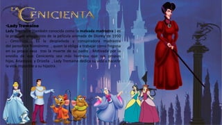 •Lady Tremaine
Lady Tremaine (también conocida como la malvada madrastra ) es
la principal antagonista de la película animada de Disney de 1950
, Cenicienta . Es la despiadada y conspiradora madrastra
del personaje homónimo , quien la obliga a trabajar como fregona
en su propia casa tras la muerte de su padre . Motivada por la
envidia de que Cenicienta sea más hermosa que sus propias
hijas, Anastasia y Drizella , Lady Tremaine dedica su vida a hacerle
la vida imposible a su hijastra.
 