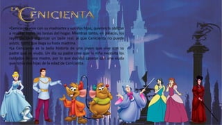 •Cenicienta vive con su madrastra y sus dos hijas, quienes la obligan
a realizar todas las tareas del hogar. Mientras tanto, en palacio, los
reyes deciden organizar un baile real, al que Cenicienta no puede
asistir, hasta que llega su hada madrina.
•La Cenicienta es la bella historia de una joven que vive con su
padre que es viudo. Un día su padre cree que la niña necesita los
cuidados de una madre, por lo que decidió casarse con una viuda
que tenía dos hijas de la edad de Cenicienta.
 