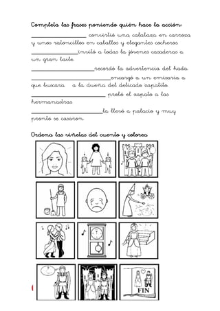 Completa las frases poniendo quién hace la acción:
____________________ convirtió una calabaza en carroza
y unos ratoncillos en caballos y elegantes cocheros.
_________________invitó a todas la jóvenes casaderas a
un gran baile.
_______________________recordó la advertencia del hada.
_____________________________encargó a un emisaria a
que buscara a la dueña del delicado zapatito.
___________________________ probó el zapato a las
hermanastras.
__________________________la llevó a palacio y muy
pronto se casaron.
Ordena las viñetas del cuento y colorea
 