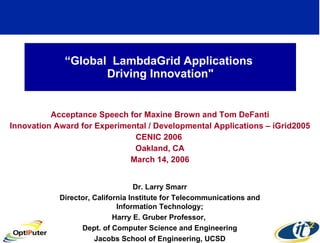 “ Global  LambdaGrid Applications  Driving Innovation&quot; Acceptance Speech for Maxine Brown and Tom DeFanti Innovation Award for Experimental / Developmental Applications – iGrid2005 CENIC 2006  Oakland, CA March 14, 2006 Dr. Larry Smarr Director, California Institute for Telecommunications and Information Technology; Harry E. Gruber Professor,  Dept. of Computer Science and Engineering Jacobs School of Engineering, UCSD 