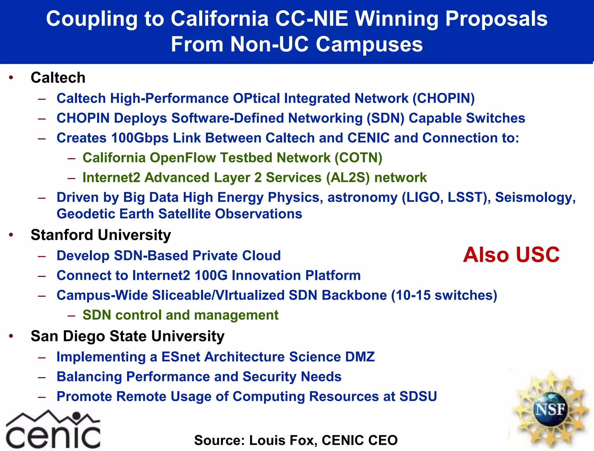 Coupling to California CC-NIE Winning Proposals
From Non-UC Campuses
• Caltech
– Caltech High-Performance OPtical Integrated Network (CHOPIN)
– CHOPIN Deploys Software-Defined Networking (SDN) Capable Switches
– Creates 100Gbps Link Between Caltech and CENIC and Connection to:
– California OpenFlow Testbed Network (COTN)
– Internet2 Advanced Layer 2 Services (AL2S) network
– Driven by Big Data High Energy Physics, astronomy (LIGO, LSST), Seismology,
Geodetic Earth Satellite Observations
• Stanford University
– Develop SDN-Based Private Cloud
– Connect to Internet2 100G Innovation Platform
– Campus-Wide Sliceable/VIrtualized SDN Backbone (10-15 switches)
– SDN control and management
• San Diego State University
– Implementing a ESnet Architecture Science DMZ
– Balancing Performance and Security Needs
– Promote Remote Usage of Computing Resources at SDSU
Source: Louis Fox, CENIC CEO
Also USC
 